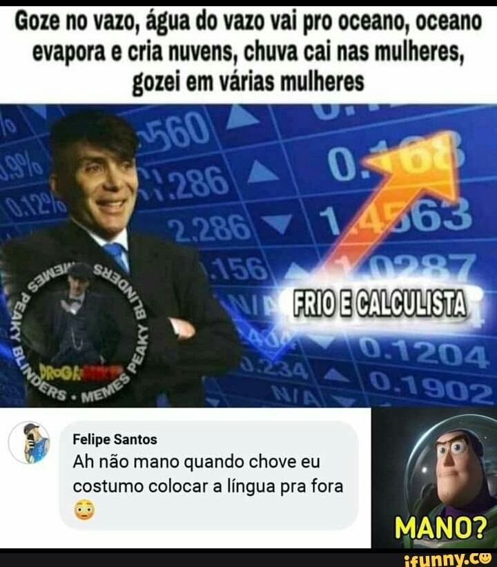 Goze no vazo, água do vazo vai pro oceano, oceano evapora e cria nuvens, chuva cai nas mulheres, gozei em várias mulheres
Felipe Santos
Ah não mano quando chove eu costumo colocar a língua pra fora