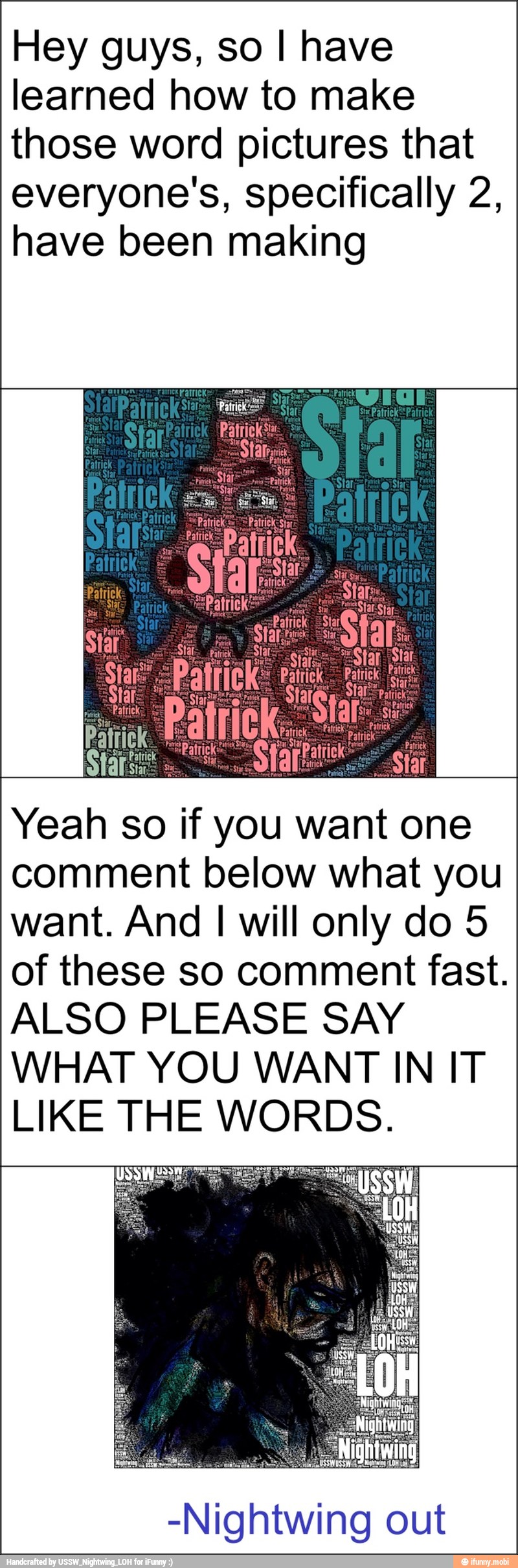 Hey guys, so I have
learned how to make
those word pictures that
everyone's, specifically 2,
have been making
Yeah so if you want one
comment below what you
want. And I will only do 5
of these so comment fast.
ALSO PLEASE SAY