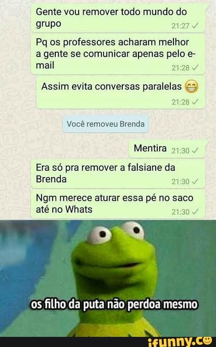 Gente vou remover todo mundo do grupo
Pq os professores acharam melhor a gente se comunicar apenas pelo e- mail 2128
Assim evita conversas paralelas
Você removeu Brenda
Mentira
Era só pra remover a falsiane da
Brenda
Ngm merece aturar essa pé no saco até no Whats /º
os filho da puta não perdoa mesmo