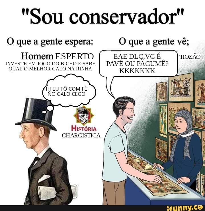 "Sou conservador"
O que a gente espera: O que a gente vê;
Homem ESPERTO EAE DLG,VC INVESTE EM JOGO DO BICHO E SABE I PAVÊ OU PACUME?
KKKKKKK QUAL O MELHOR GALO NA RINHA
HJ EU TÔ COM FÉ NO GALO CEGO
História
CHARGISTICA