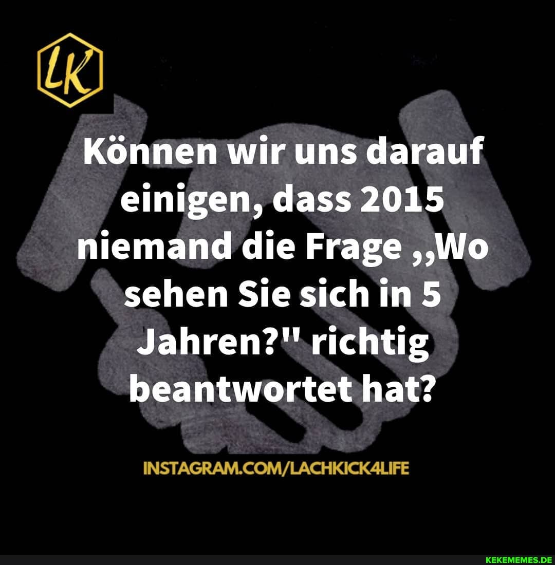 Können wir uns darauf einigen, dass 2015 niemand die Frage ''Wo sehen Sie sich in 5
Jahren?'' richtig beantwortet hat?