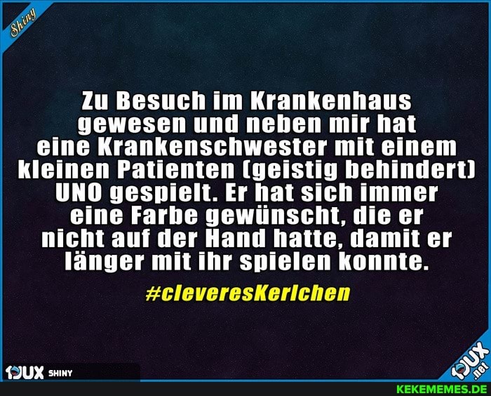 Zu Besuch im Krankenhaus gewesen und neben mir hat eine Krankenschwester mit einem kleinen Patienten [geistig behindert)
UNO gespielt. Er hat sich immer eine Farbe gewünscht, die er nicht auf der Hand hatte, damit er länger mit ihr spielen konnte.
#cleveresKerlichen