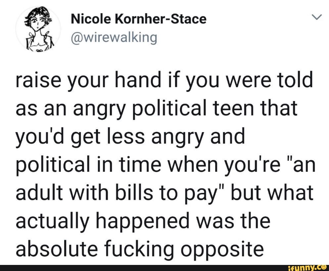 e
A
raise your hand if you were told
as an angry political teen that
you'd get less angry and
political in time when you're "an
adult with bills to pay" but what
actually happened was the
absolute fucking opposite