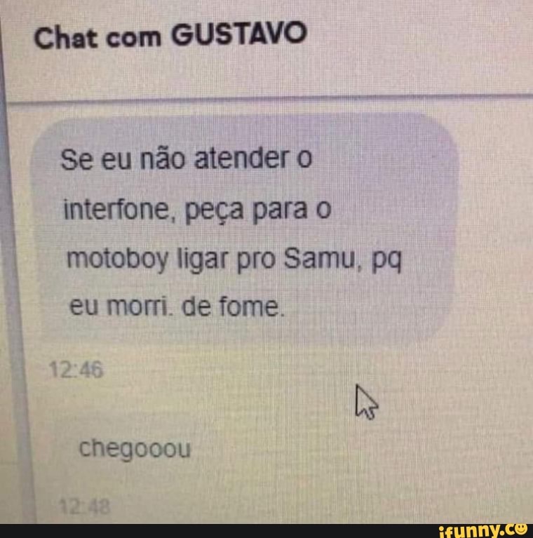 Chat com GUSTAVO
Se eu não atender interfone, peça para motoboy ligar pro Samu, pq eu morri. de fome.
12
Chegooou
as be