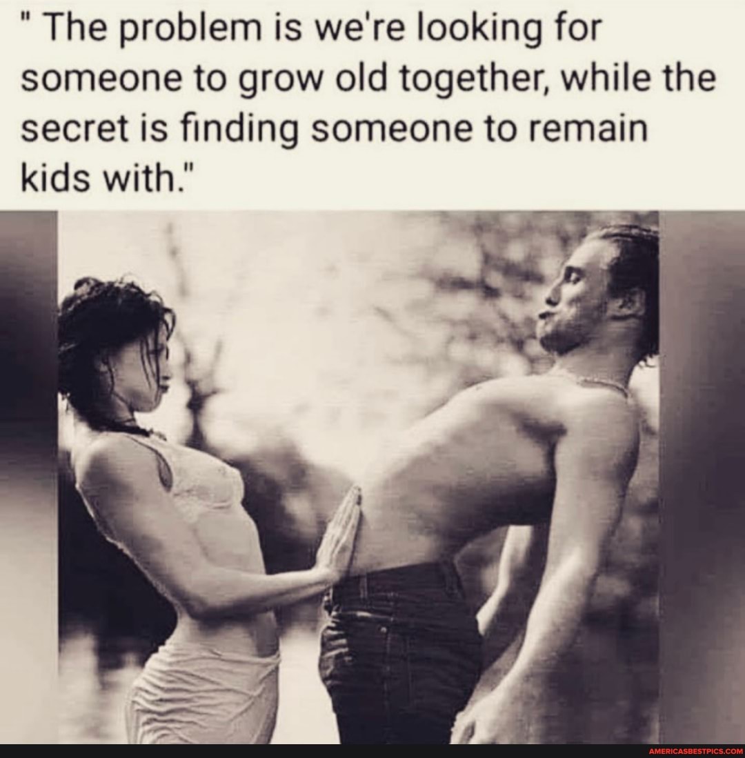 The problem is we're looking for someone to grow old together, while the secret is finding someone to remain kids with."