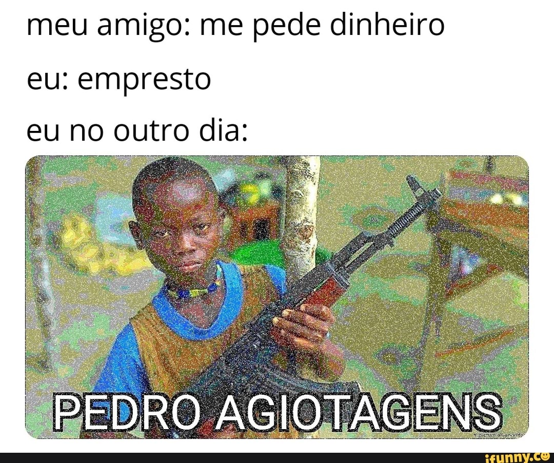 meu amigo: me pede dinheiro eu: empresto eu no outro dia:
PEDRO AGIOTAGENS.