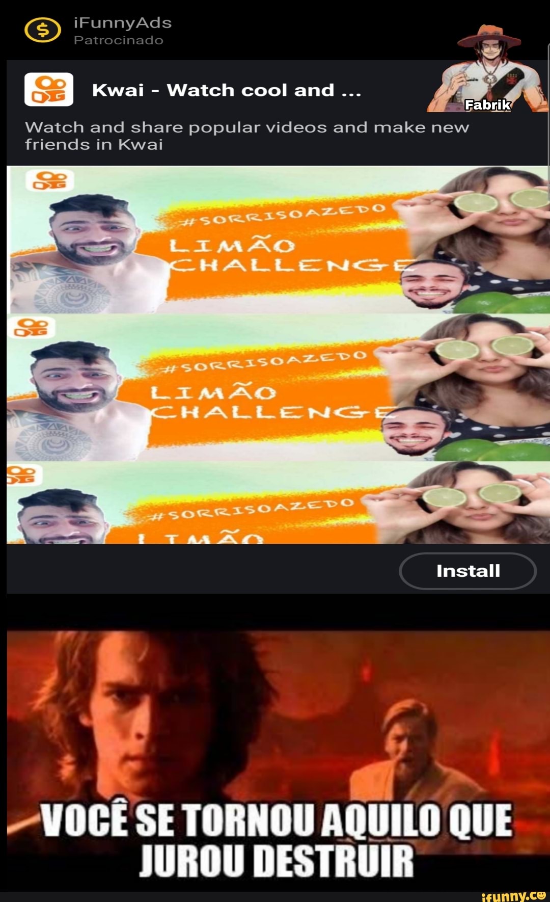 SS iFunnyAds Patrocinado
Watch cool and
Watch and share popular videos and make new friends in Kwai
LImAO
~HALLEN
LIMAG
Install
VOCE SE TORNOU AQUILO QUE JUROU DESTRUIR