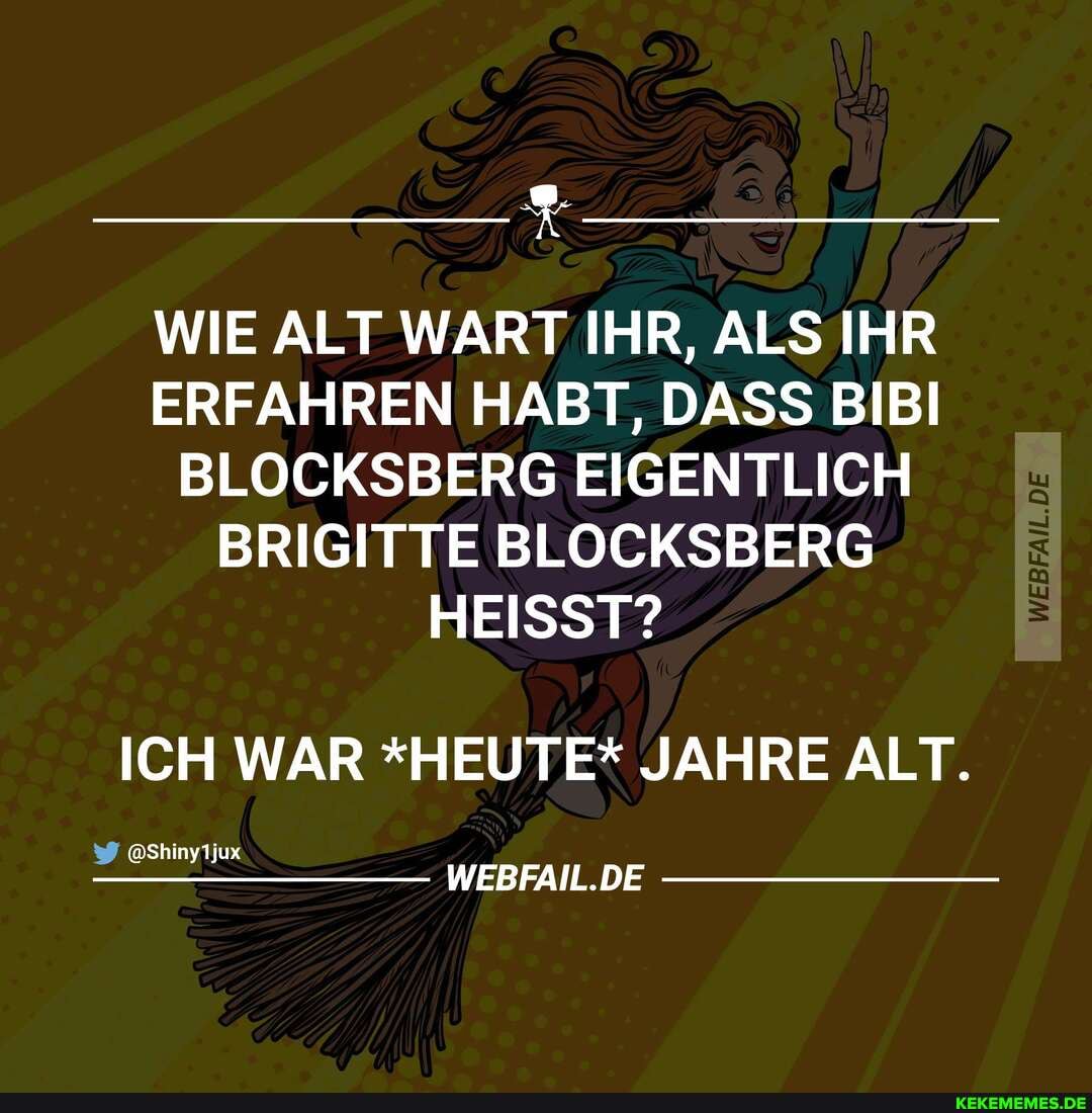 WIE ALT WART IHR, ALS IHR ERFAHREN HABT, DASS BIBI BLOCKSBERG EIGENTLICH BRIGITTE BLOCKSBERG HEISST?
ICH WAR *HEUTE* JAHRE ALT.
@Shinytjux
WEBFAIL.DE