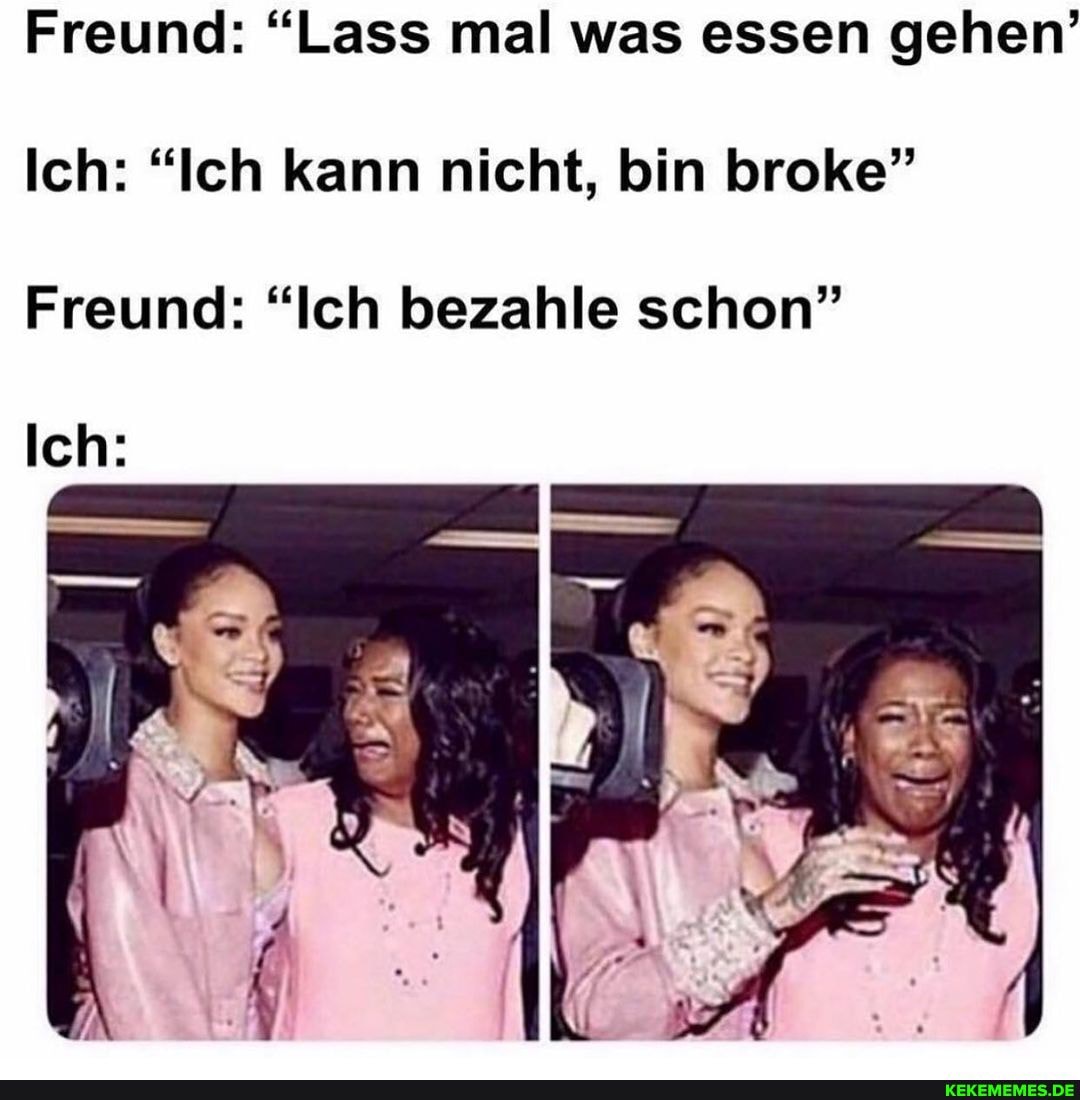 Freund: "Lass mal was essen gehen'
Ich: "Ich kann nicht, bin broke"
Freund: "Ich bezahle schon"
Ich: