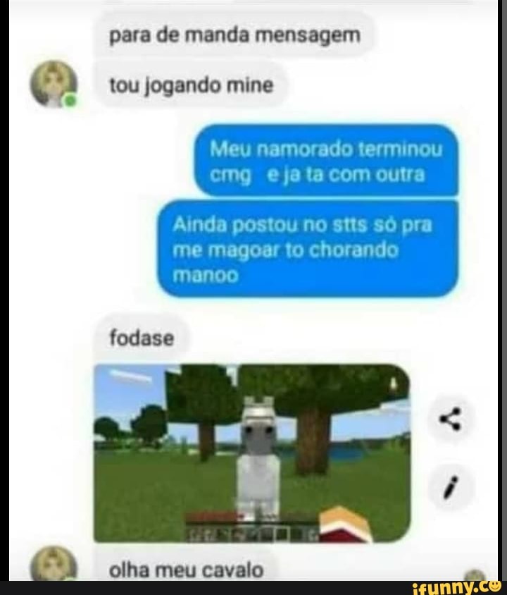 para de manda mensagem
tou jogando mine
Meu namorado terminou crg ejata com outra
Ainda postou no stts só pra me magoar to chorando manoo
fodase
olha meu cavalo