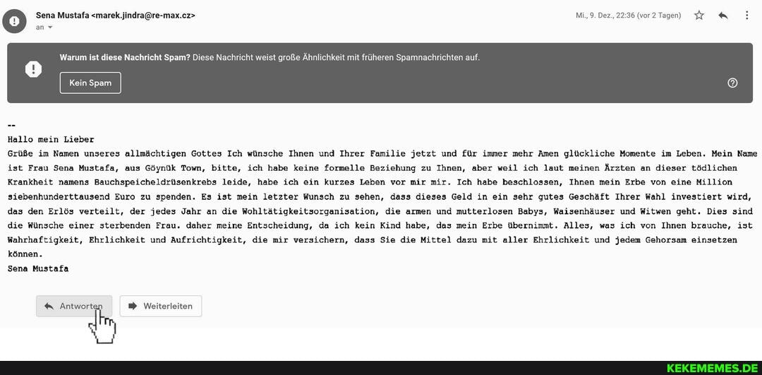 Sena Mustafa Mi.9 Der.22 36 (vor? Tagen)
an v
Warum ist diese Nachricht Spam? Diese Nachricht weist große Ahnlichkeit mit früherer richten a
Hallo mein Lieber
Grüße im Namen unseres allmächtigen Gottes Ich wünsche Ihnen und Ihrer Familie jetzt und für immer mehr Amen glückliche Momente im Leben. Mein Name ist Frau Sena Mustafa, aus Göynük Town, bitte, ich habe keine formelle Beziehung zu Ihnen, aber weil ich laut meinen Ärzten an dieser tödlichen
Krankheit namens Bauchspeicheldrüsenkrebs leide, habe ich ein kurzes Leben vor mir mir. Ich habe beschlossen, Ihnen mein Erbe von eine Million siebenhunderttausend Euro zu spenden. Es ist mein letzter Wunsch zu sehen, dass dieses Geld in ein sehr gutes Geschäft Ihrer Wahl investiert wird, das den Erlös verteilt, der jedes Jahr an die Wohltätigkeitsorganisation, die armen und mutterlosen Babys, Waisenhäuser und Witwen geht. Dies sind die Wünsche einer sterbenden Frau. daher meine Entscheidung, da ich kein Kind habe, das mein Erbe übernimmt. Alles, was ich von Ihnen brauche, ist
Wahrhaftigkeit, Ehrlichkeit und Aufrichtigkeit, die mir versichern, dass Sie die Mittel dazu mit aller Ehrlichkeit und jedem Gehorsam einsetzen können.
Sena Mustafa
Antwort Weiterleiten