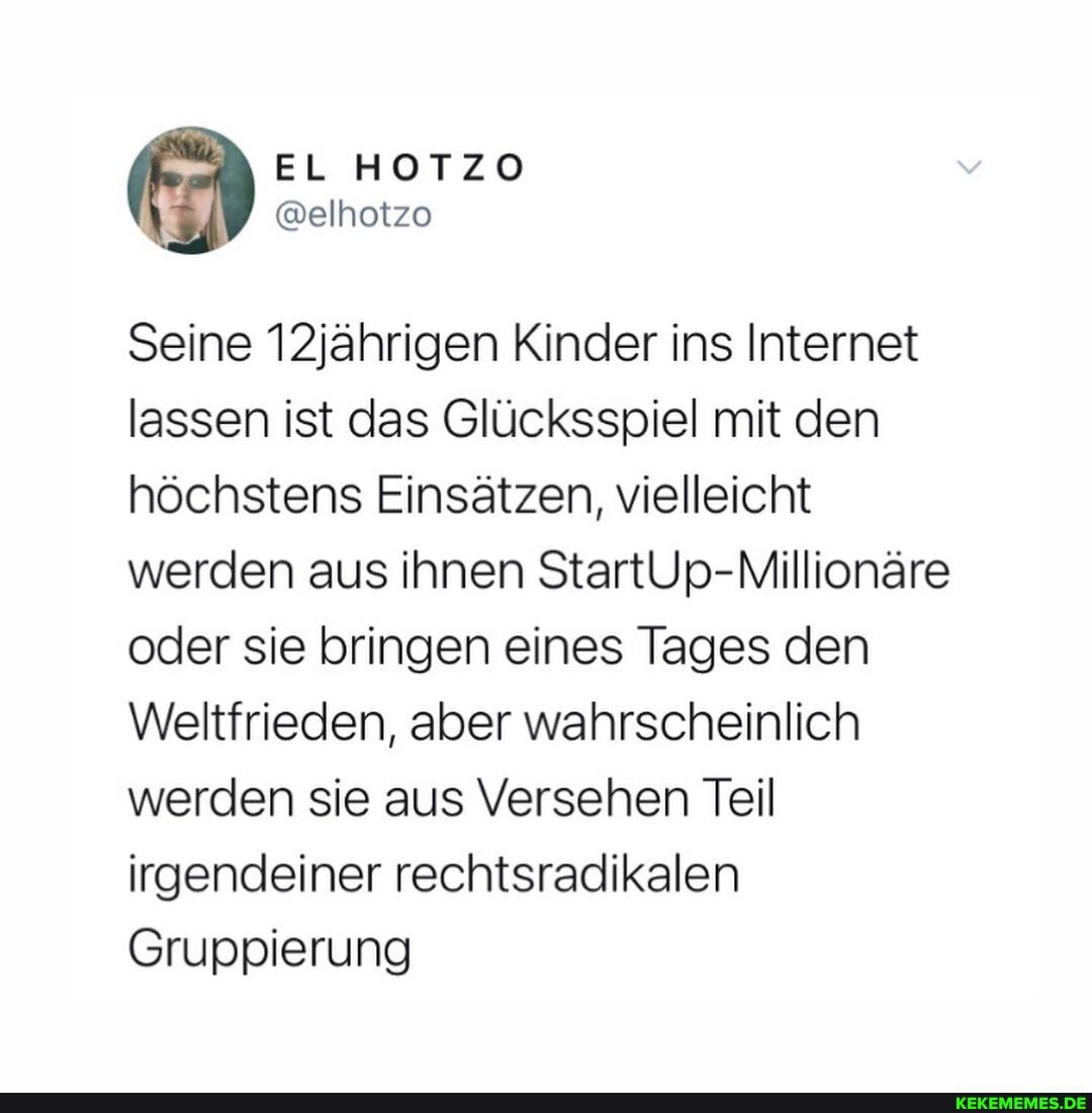 EL AOTZO
Seine 12jährigen Kinder ins Internet lassen ist das Glücksspiel mit den höchstens Einsätzen, vielleicht werden aus ihnen StartUp-Millionäre oder sie bringen eines Tages den
Weltfrieden, aber wahrscheinlich werden sie aus Versehen Teil irgendeiner rechtsradikalen
Gruppierung