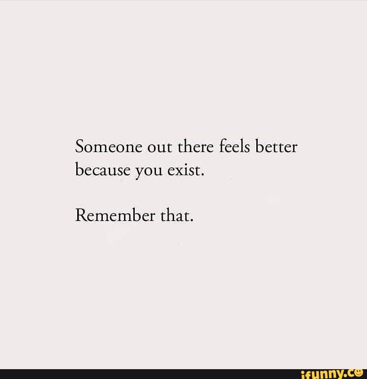 Someone out there feels better because you exist. Remember that. - iFunny