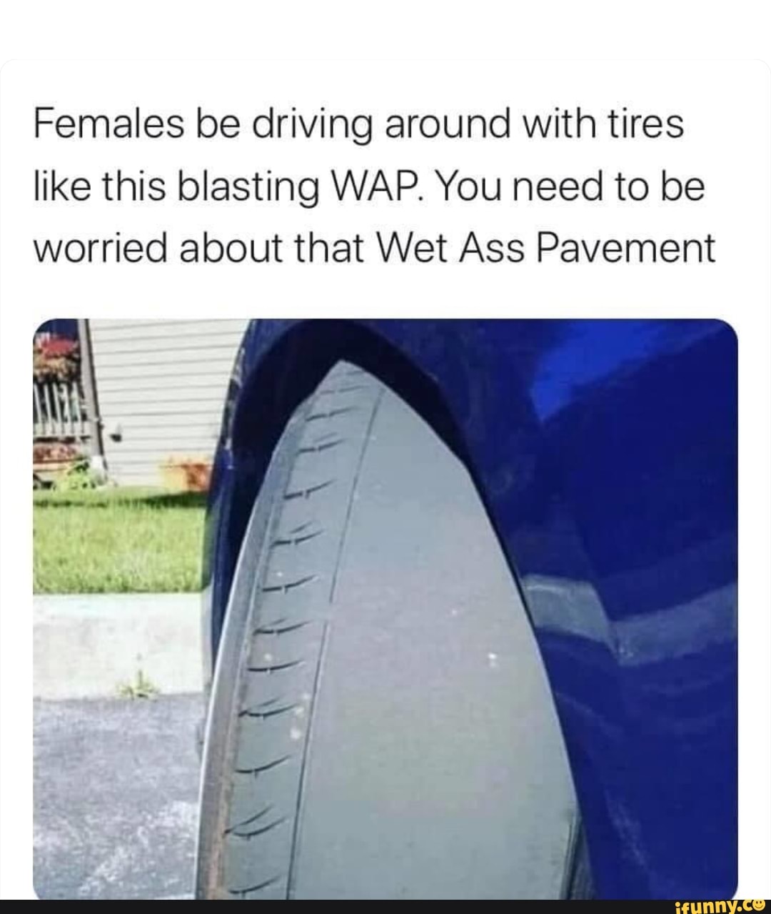 Females be driving around with tires like this blasting WAP. You need to be worried about that Wet Ass Pavement