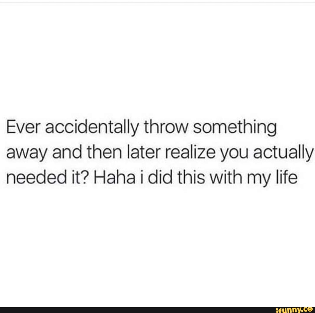 Ever accidentally throw something away and then later realize you