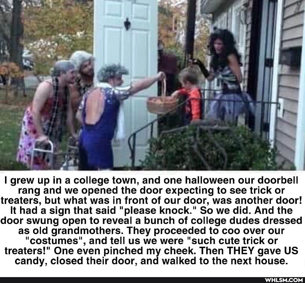 grew up in a college town, and one halloween our doorbell rang and we opened the door expecting to see trick or treaters, but what was in front of our door, was another door!
It had a sign that said "please knock." So we did. And the door swung open to reveal a bunch of college dudes dressed as old grandmothers. They proceeded to coo over our
"costumes", and tell us we were "such cute trick or treaters!" One even pinched my cheek. Then THEY gave US candy, closed their door, and walked to the next house.