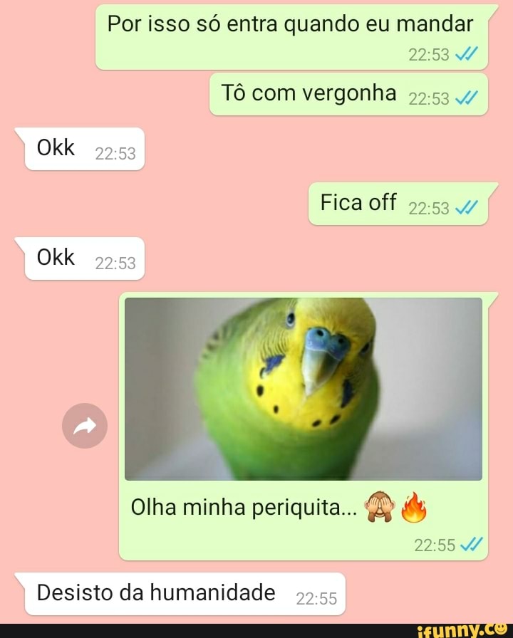 Okk
Okk
Tô com vergonha
Fica off
Por isso só entra quando eu mandar
Olha minha periquita...
I Desisto da humanidade