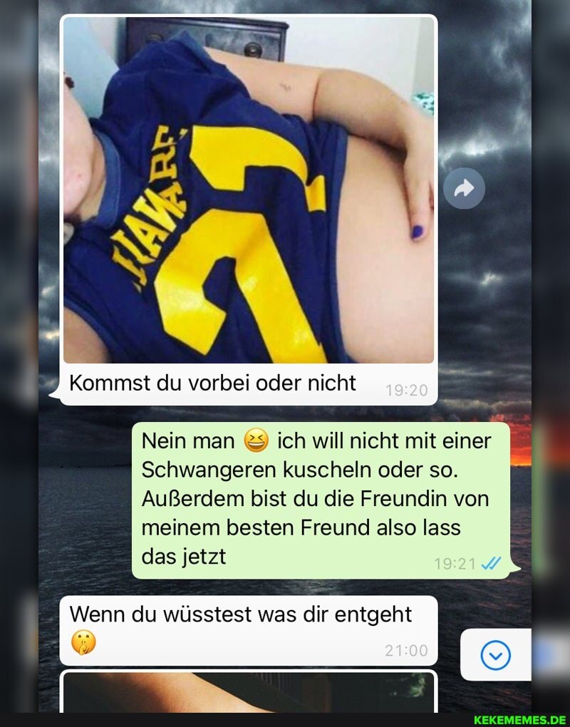 9 Kommst du vorbei oder nicht
Nein man & ich will nicht mit einer
Schwangeren kuscheln oder so.
Außerdem bist du die Freundin von meinem besten Freund also lass das jetzt
Wenn du wüsstest was dir entgeht