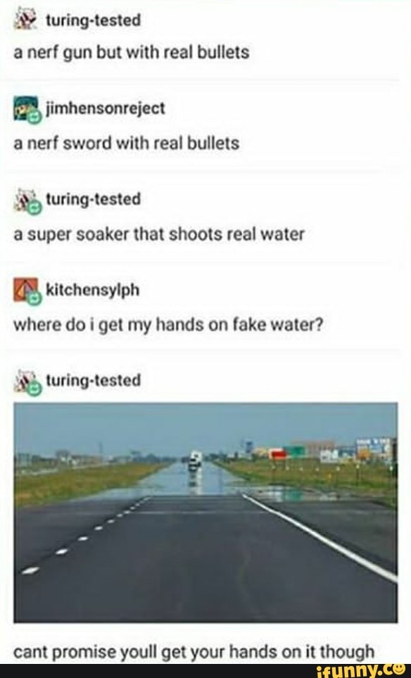 turing-tested
a nerf gun but with real bullets
B jimhensonreject
a nerf sword with real bullets
3 turing-tested
a super soaker that shoots real water
where do i get my hands on fake water?
mS turing-tested
cant promise youll get your hands on it though