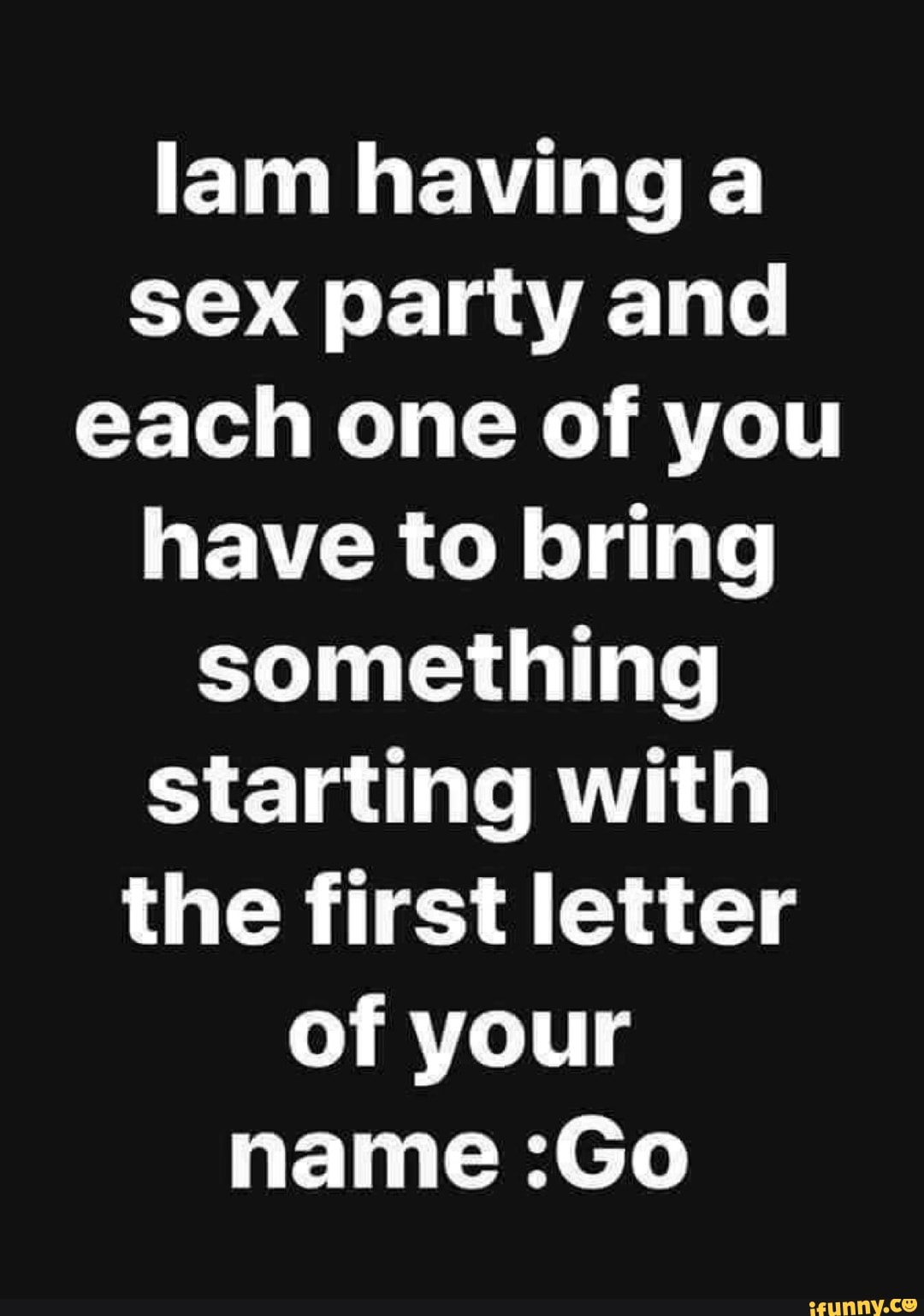 Lam having a sex party and each one of you have to bring something starting  with the first letter of your name :Go - iFunny