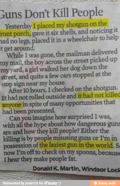 Suns Don't Kill People
Yesterday 1 placed my shotgun on
the
ront porch, gave it six shells, and noticing it
ad no
legs, placed it in a
wheelchair to
help
t get around.
While 1 was gone, the mailman delivered
my mail, the boy across
the street
picked up
my yard, a
girl walked her dog down the
street, and quite a
few cars
stopped at the
stop sign near my house.
'After 10 hours, I checked on the shotgun.
It had not rolled outside and ithad not
killec
'anyone in spite of many
opportunities that
had been presented.
are
and how they kill people? Either