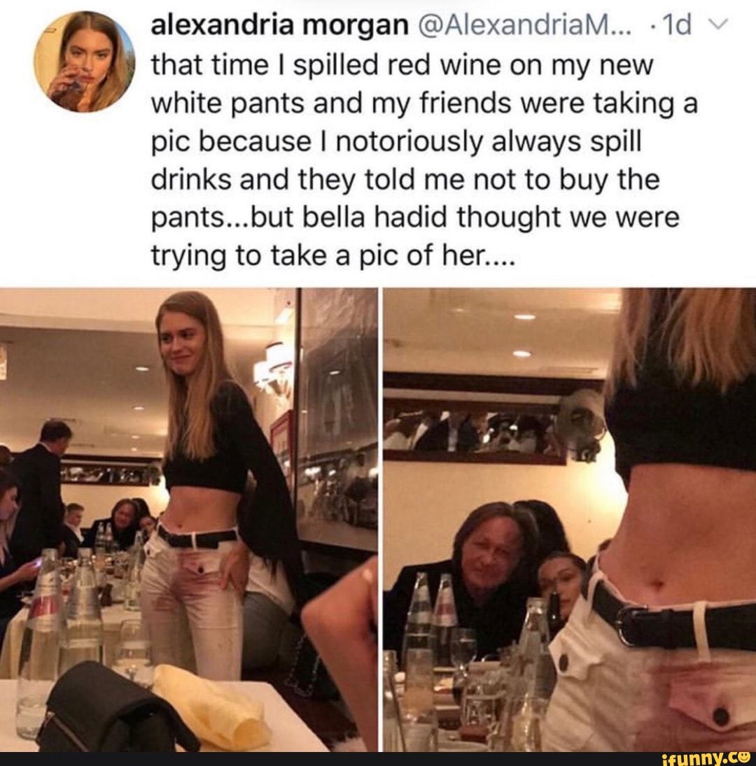 alexandria morgan @AlexandriaM... -1d 5 that time I spilled red wine on my new
white pants and my friends were taking a
pic because I notoriously always spill
drinks and they told me not to buy the
pants...but bella hadid thought we were
trying to take a pic of her....