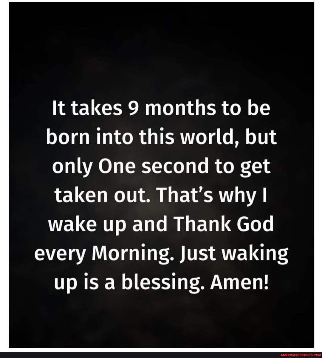 It takes 9 months to be born into this world, but only One second to get taken out. That's why I wake up and Thank God every Morning. Just waking up is a blessing. Amen!