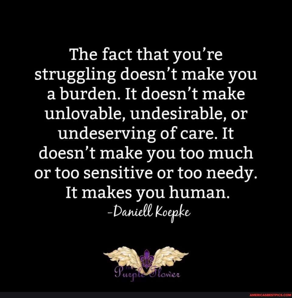 The fact that you're struggling doesn't make you a burden. It doesn't make unlovable, undesirable, or undeserving of care. It doesn't make you too much or too sensitive or too needy.
It makes you human.
-Daniell Koepke