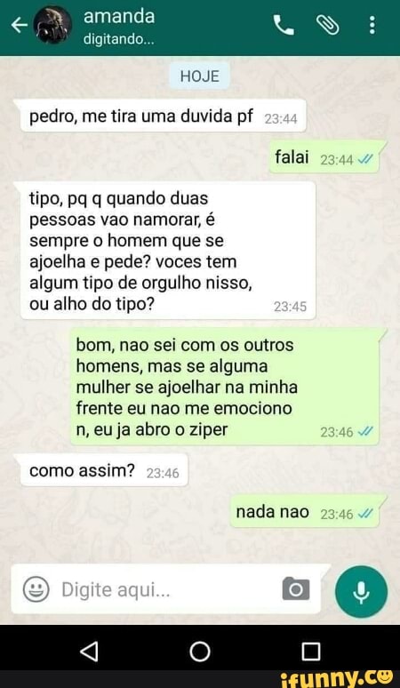 HOJE
pedro, me tira uma duvida pf
tipo, pq q quando duas
pessoas vao namorar, é
sempre o homem que se
ajoelha e pede? voces tem
algum tipo de orgulho nisso,
ou alho do tipo?
bom, nao sei com os outros
homens, mas se alguma
[alt Lolci ge toR=i ore) areia te Mania da E!
frente eu nao me emociono
n, eu ja abro o ziper
como assim?