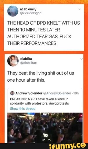 THE HEAD OF DPD KNELT WITH US.
THEN 10 MINUTES LATER
AUTHORIZED TEAR GAS. FUCK
THEIR PERFORMANCES
They beat the living shit out of us
one hour after this. Andrew Solender olender-10h
solidarity with protestors. tnyeprotests