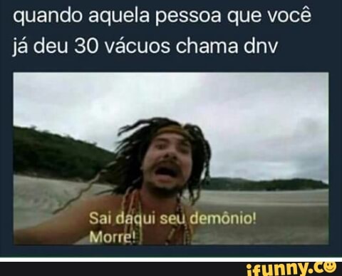quando aquela pessoa que você
já deu 30 vácuos chama dnv
Sai daqui seu demônio!