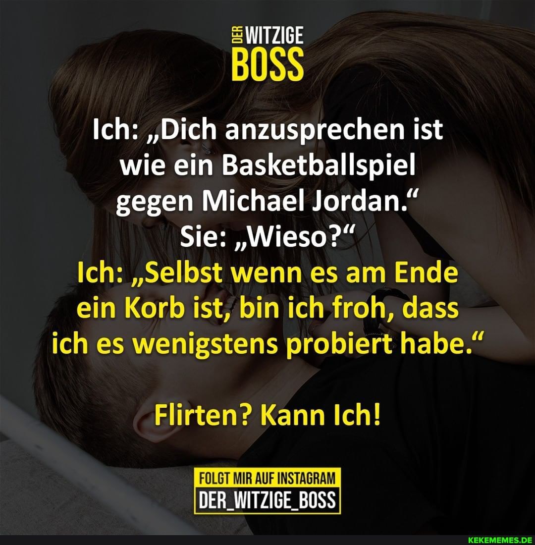 WITZIGE
Ich: "Dich anzusprechen ist wie ein Basketballspiel gegen Michael Jordan."
Sie: "Wieso?"
Ich: "Selbst wenn es am Ende ein Korb ist, bin ich froh, dass ich es wenigstens probiert habe."
Flirten? Kann Ich!
FOLGT MIR AUF INSTAGRAM DER_WITZIGE_BOSS