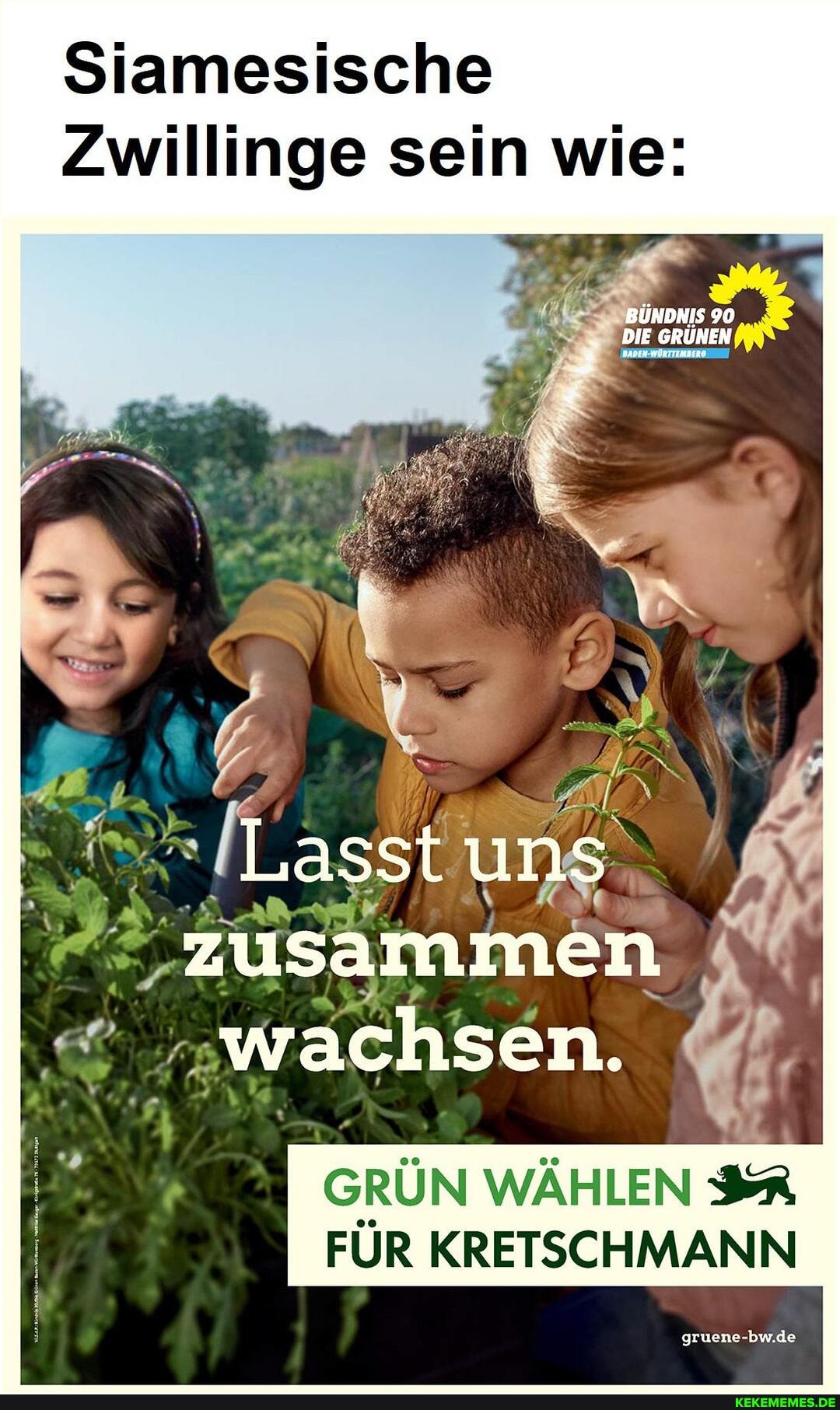 Siamesische
Zwillinge sein wie:
BÜNDNIS 90
DIE GRÜNEN BADEN-WÜRTTIMBER
Lasst uns
'zusammen
'"wachsen.
GRÜN WÄHLEN FÜR KRETSCHMANN
gruene-bw.de