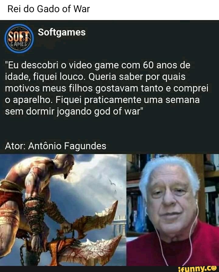 Rei do Gado of War
"Eu descobri o video game com 60 anos de idade, fiquei louco. Queria saber por quais motivos meus filhos gostavam tanto e comprei o aparelho. Fiquei praticamente uma semana sem dormir jogando god of war"
Ator: Antônio Fagundes