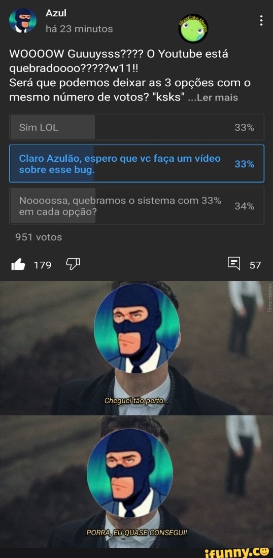 á= Azul
há 23 minutos
WOOOOW Guuuysss???? O Youtube está
Será que podemos deixar as 3 opções com o mesmo número de votos? "ksks" ...Ler mais
Sim LOL 33%
Claro Azulão, espero que vc faça um vídeo 33%
sobre esse bug.
Noooossa, quebramos o sistema com 33%
em cada opção?
951 votos
El 57
PORRANEU,QUASEICONSEGUI!