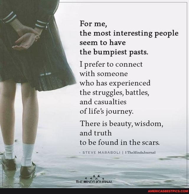 For me,
the most interesting people seem to have
the bumpiest pasts.
I prefer to connect
with someone
who has experienced the struggles, battles,
and casualties
of life's journey.
There is beauty, wisdom, and truth
to be found in the scars.
STEVE MARABOLI I I'TheMindsfournal
