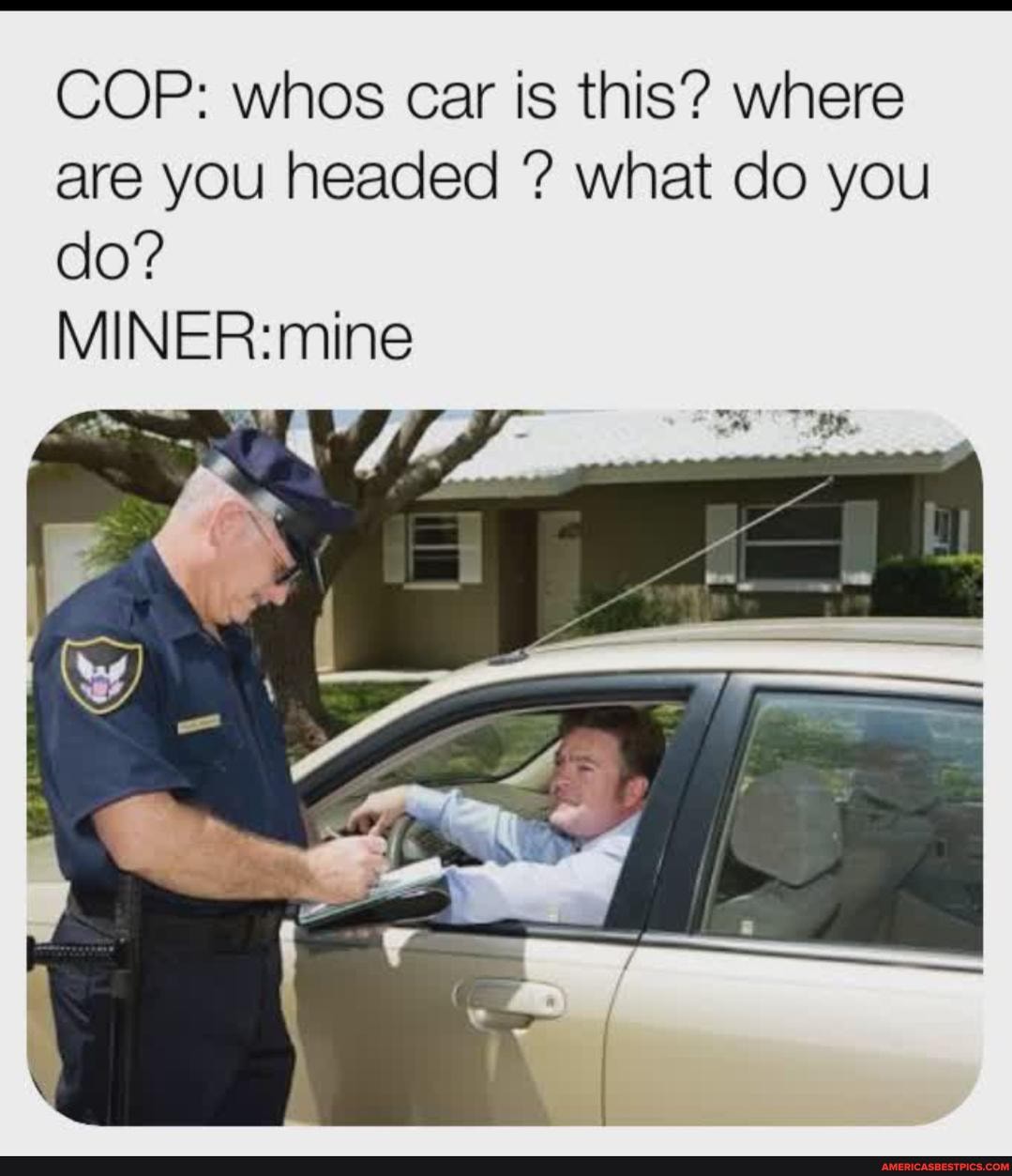 COP: whos car is this? where are you headed ? what do you do?
MINER: mine
