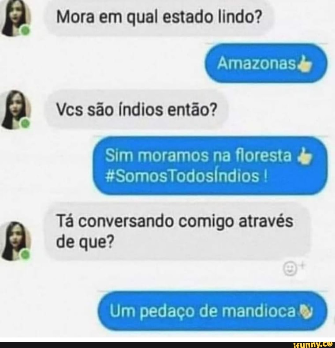 Mora em qual estado lindo?
Amazonas
Vcs são Índios então?
Sim moramos na floresta dy
Tá conversando comigo através de que?
Um pedaço de mandioca &y
