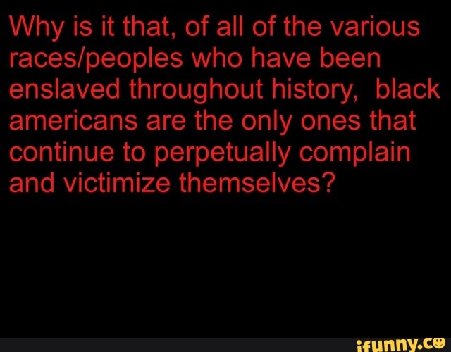 americans are the only ones that
continue to perpetually complain
and victimize themselves?