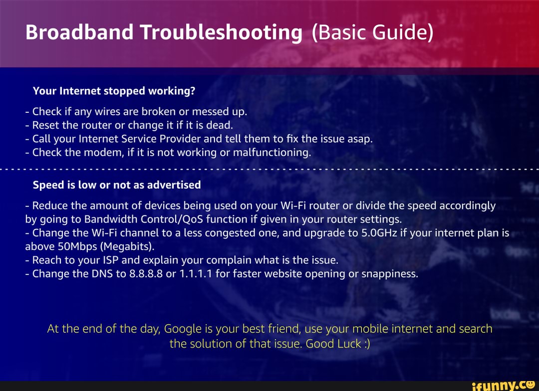 Broadband Troubleshooting (Basic Guide)
Your Internet stopped working?
- Check if any wires are broken or messed up.
- Reset the router or change it if it is dead.
- Call your Internet Service Provider and tell them to fix the issue asap.
- Check the modem, if it is not working or malfunctioning.
Speed is low or not as advertised
- Reduce the amount of devices being used on your Wi-Fi router or divide the speed accordingly by going to Bandwidth function if given in your router settings.
- Change the Wi-Fi channel to a less congested one, and upgrade to 5.0GHz if your internet plan is above 50Mbps (Megabits).
- Reach to your ISP and explain your complain what is the issue.
- Change the DNS to 8.8.8.8 or 1.1.1.1 for faster website opening or snappiness.
At the end of the day, Google is your best friend, use your mobile internet and search the solution of that issue. Good Luck