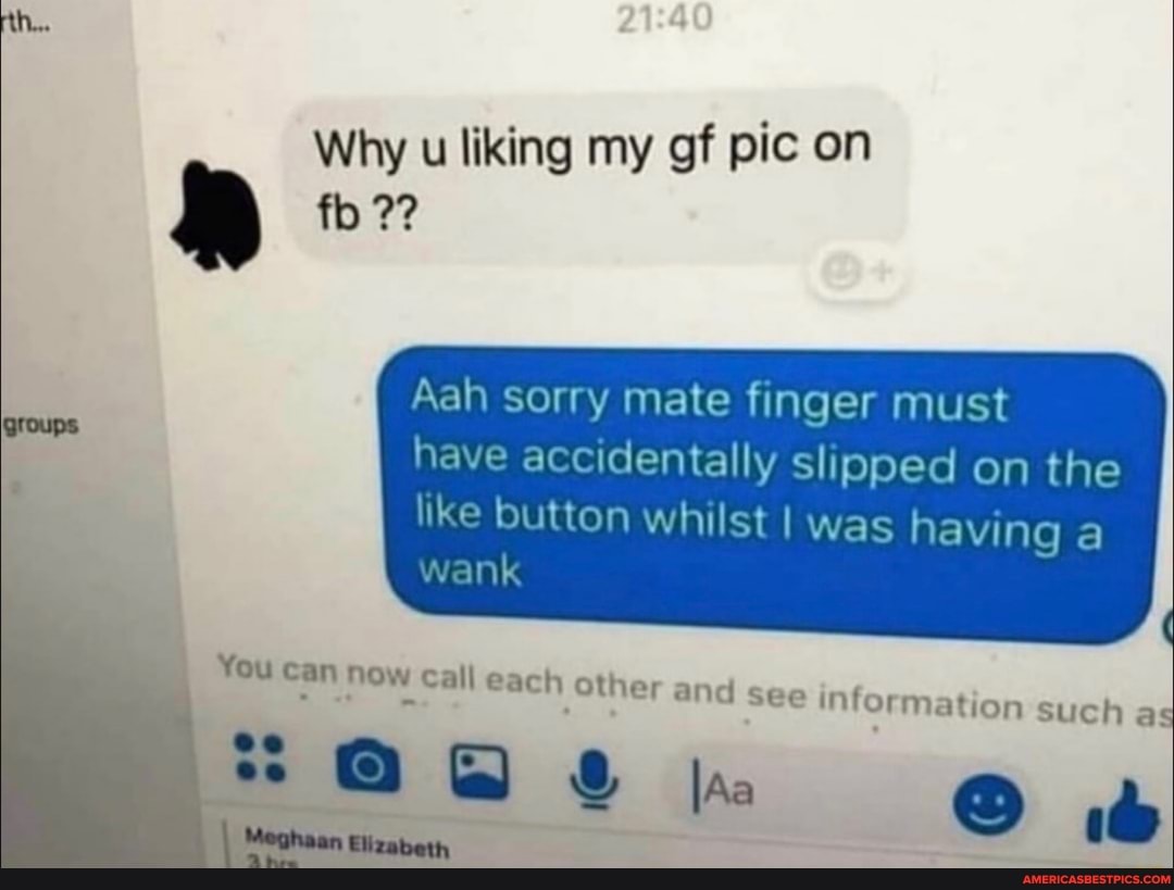 rth...
Why u liking my gf pic on
Aah sorry mate finger must
have accidentally slipped on the
like button whilst I was having a wonk
ation such as
groups
You can now c
Meghaan Elizabeth
all each other
lAa
and see inform