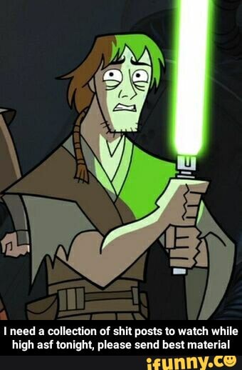 Ineed a collection of shit posts to watch while
high asf tonight, please send best material - I need a collection of shit posts to watch while high asf tonight, please send best material