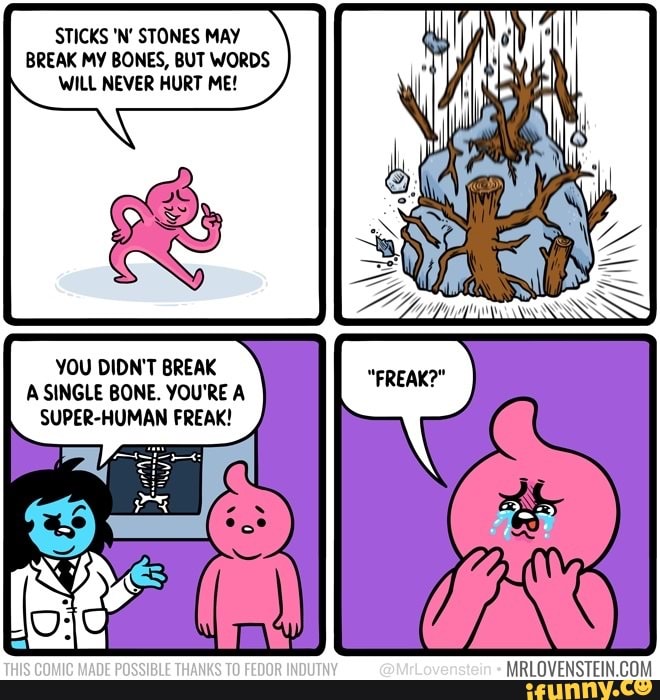 STICKS 'N' STONES MAY BREAK MY BONES, BUT WORDS WILL NEVER HURT ME!
YOU DIDN'T BREAK A SINGLE BONE. YOU'RE A SUPER-HUMAN FREAK!
TE
@MrLovenstein