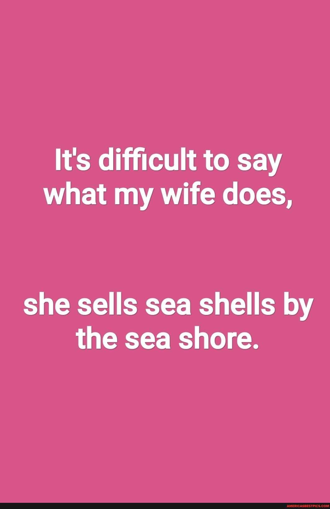 It's difficult to say what my wife does,
she sells sea shells by the sea shore.