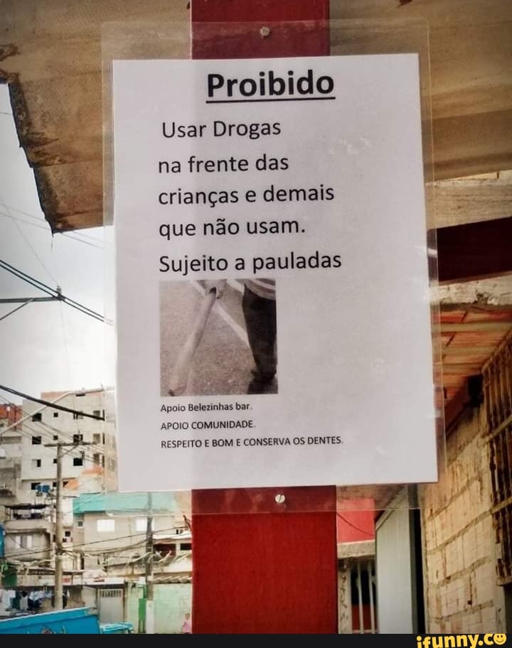 Proibido
Usar Drogas na frente das crianças e demais que não usam.
Sujeito a pauladas
Apolo Belezinhas bar.
APOIO COMUNIDADE RESPEITO E BOM E CONSERVA OS DENTES,