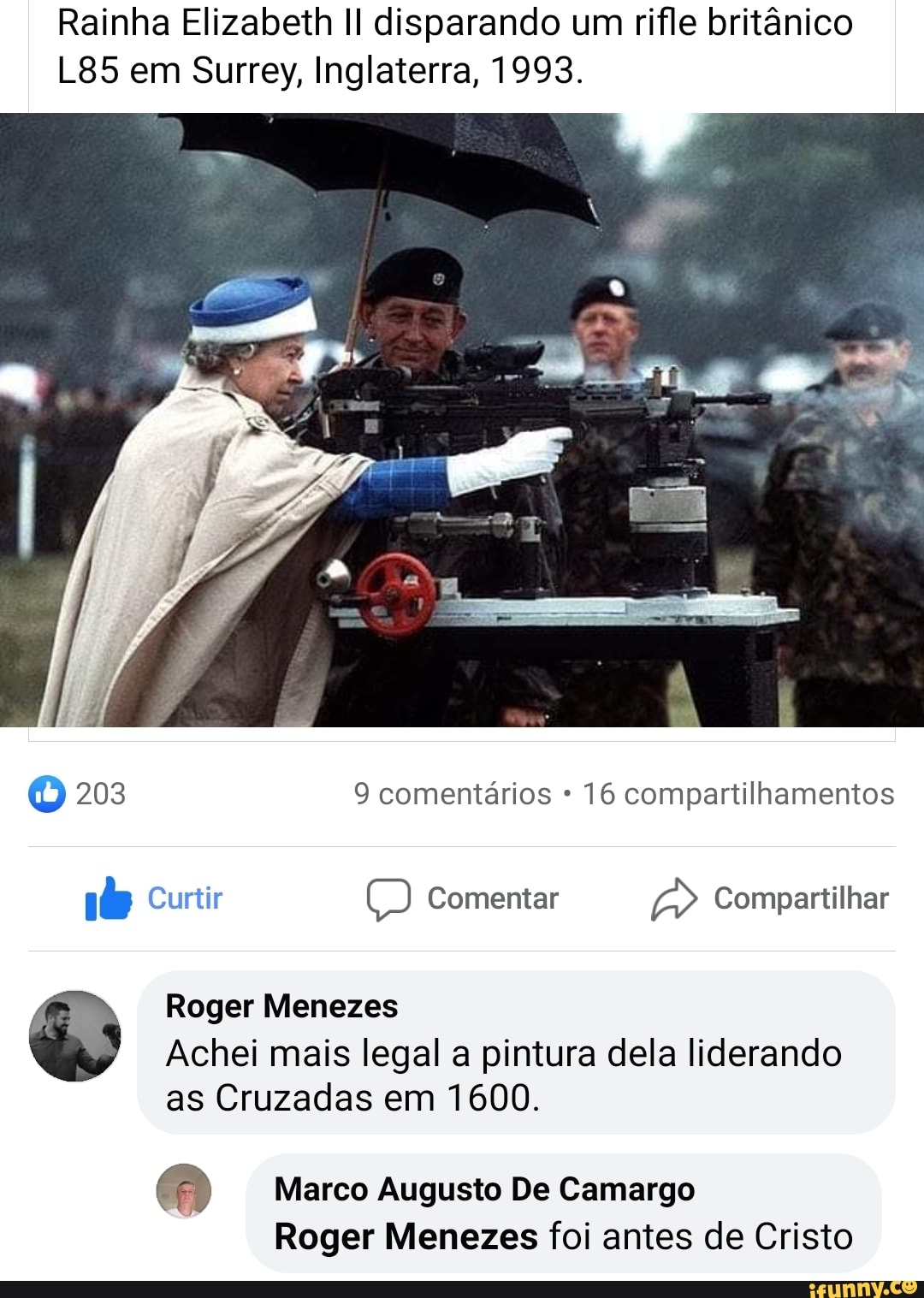 Rainha Elizabeth disparando um rifle britânico em Surrey, Inglaterra, 1993.
O 203 9 comentários * 16 compartilhamentos
T) Curtir Comentar Compartilhar
Roger Menezes
Achei mais legal a pintura dela liderando as Cruzadas em 1600.
di) Marco Augusto De Camargo
Roger Menezes foi antes de Cristo