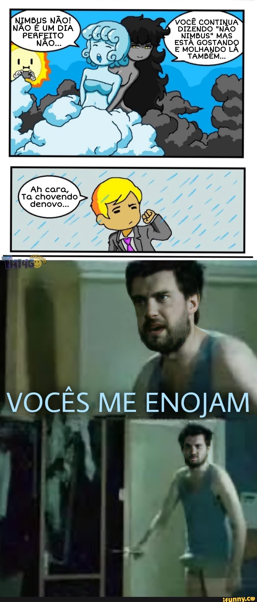 NIMBUS NÃO! VOCÊ CONTINUA NÃO É UM DIA DIZENDO "NÃO PERFEITO NIMBUS" MAS NÃO... ESTÁ GOSTANDO E MOLHANDO LÁ TAMBÉM...
Ah cara,
Ta chovendo denovo... /
VOCÊS ME ENOJAM