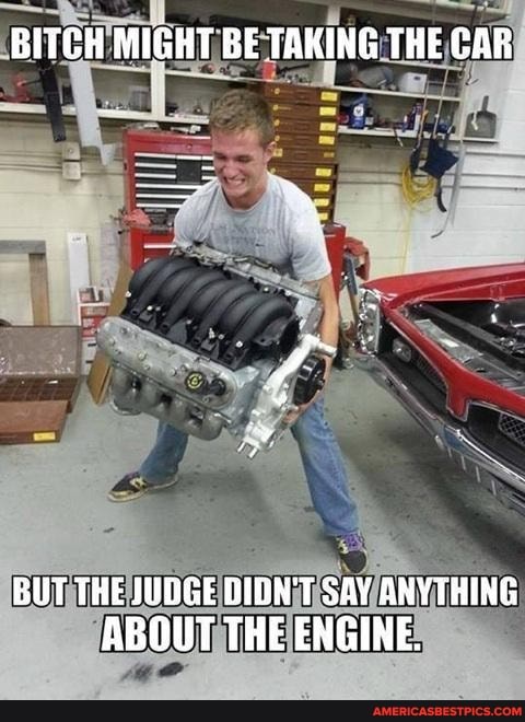 BITCH MIGHT BE TAKING THE CAR
BUT THE 1UDGE DIDN'T SAY ANYTHING ABOUT THE ENGINE.