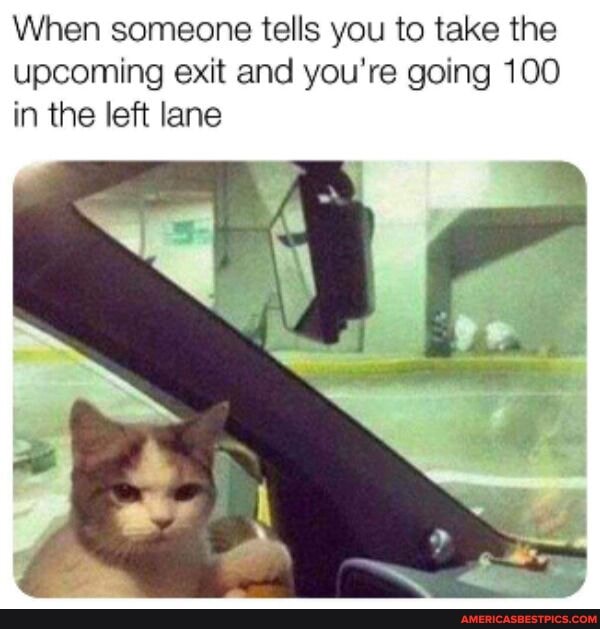 When someone tells you to take the upcoming exit and you're going 100 in the left lane