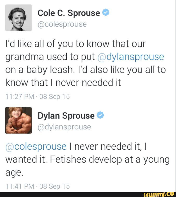 (ilncolesprouse
I'd like all of you to know that our
grandma used to put dylansprouse
on a baby leash. I'd also like you all to
know that I never needed it
l l 17’ f l’Hl [JB &pr l ”J
colesprouse I never needed it, I
wanted it. Fetishes develop at a young
age.